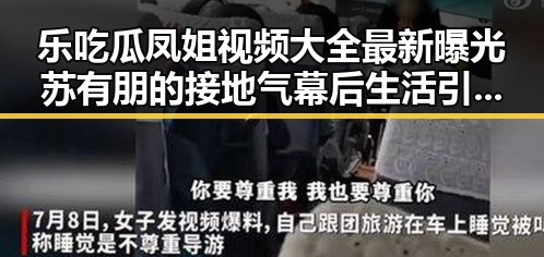 乐吃瓜凤姐视频大全最新曝光苏有朋的接地气幕后生活引热议