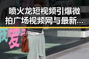 喷火龙短视频引爆微拍广场视频网与最新吃瓜网明星带货王的奇妙反差